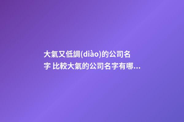 大氣又低調(diào)的公司名字 比較大氣的公司名字有哪些